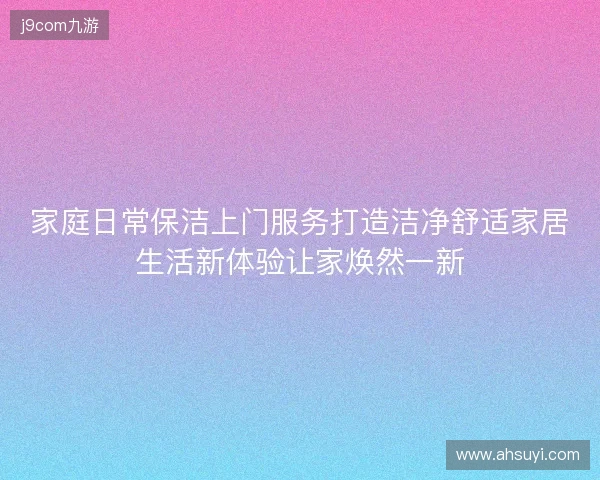 家庭日常保洁上门服务打造洁净舒适家居生活新体验让家焕然一新